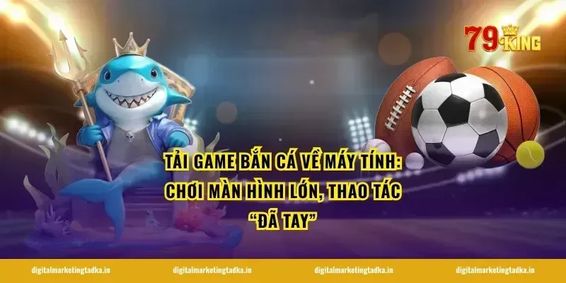 Tải game bắn cá về máy tính: chơi màn hình lớn, thao tác “đã tay”
